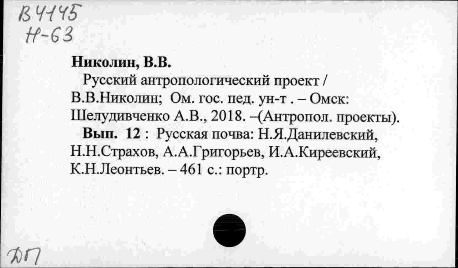 ﻿н-ез
Николин, В.В.
Русский антропологический проект / В.В.Николин; Ом. гос. пед. ун-т . - Омск: Шелудивченко А.В., 2018. -(Антропол. проекты).
Вып. 12 : Русская почва: Н.Я.Данилевский, Н.Н.Страхов, А.А.Григорьев, И.А.Киреевский, К.Н.Леонтьев. -461 с.: портр.